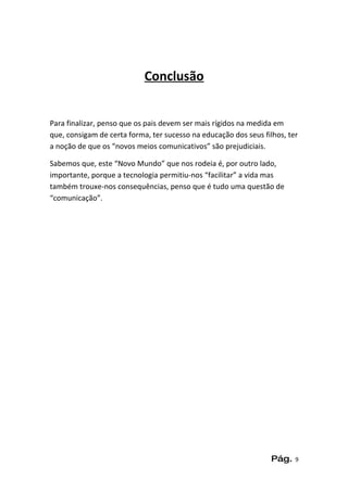 Conclusão


Para finalizar, penso que os pais devem ser mais rígidos na medida em
que, consigam de certa forma, ter sucesso na educação dos seus filhos, ter
a noção de que os “novos meios comunicativos” são prejudiciais.

Sabemos que, este “Novo Mundo” que nos rodeia é, por outro lado,
importante, porque a tecnologia permitiu-nos “facilitar” a vida mas
também trouxe-nos consequências, penso que é tudo uma questão de
“comunicação”.




                                                                  Pág.   9
 