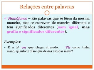 Relações entre palavras Homógrafas – são palavras que se escrevem da mesma maneira, mas se lêem de forma diferente e têm significados diferentes (grafia igual,maspronúncia e significados diferentes).Exemplos: A minha avó era uma mulher sábia.  