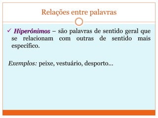 Relações entre palavras Hipónimos – são palavras de sentido mais específico que se relacionam com outras de sentido mais geral. Exemplos: vestido, calças, casaco … - são hipónimos de vestuário;