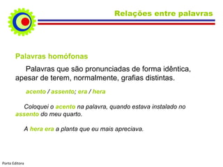 Relações entre palavras




       Palavras homófonas
          Palavras que são pronunciadas de forma idêntica,
       apesar de terem, normalmente, grafias distintas.
                acento / assento; era / hera

         Coloquei o acento na palavra, quando estava instalado no
       assento do meu quarto.

            A hera era a planta que eu mais apreciava.




Porto Editora
 