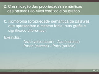 2. Classificação das propriedades semânticas
das palavras ao nível fonético e/ou gráfico.
b. Homofonia (propriedade semântica de palavras
que apresentam a mesma fonia, mas grafia e
significado diferentes).
Exemplos:

Asso (verbo assar) – Aço (material)
Passo (marcha) – Paço (palácio)

10/13

 
