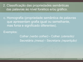 2. Classificação das propriedades semânticas
das palavras ao nível fonético e/ou gráfico.
c. Homografia (propriedade semântica de palavras
que apresentam grafia igual ou semelhante,
mas fonia e significado diferentes).
Exemplos:
Colher (verbo colher) – Colher (utensílio)
Secretária (mesa) – Secretaria (repartição)

11/13

 