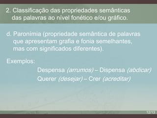 2. Classificação das propriedades semânticas
das palavras ao nível fonético e/ou gráfico.
d. Paronímia (propriedade semântica de palavras
que apresentam grafia e fonia semelhantes,
mas com significados diferentes).
Exemplos:
Despensa (arrumos) – Dispensa (abdicar)
Querer (desejar) – Crer (acreditar)

12/13

 