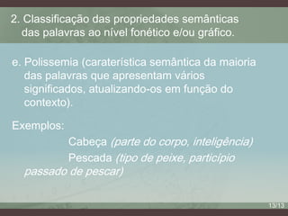 2. Classificação das propriedades semânticas
das palavras ao nível fonético e/ou gráfico.
e. Polissemia (caraterística semântica da maioria
das palavras que apresentam vários
significados, atualizando-os em função do
contexto).

Exemplos:
Cabeça (parte do corpo, inteligência)
Pescada (tipo de peixe, particípio

passado de pescar)

13/13

 