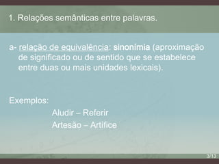 1. Relações semânticas entre palavras.
a- relação de equivalência: sinonímia (aproximação
de significado ou de sentido que se estabelece
entre duas ou mais unidades lexicais).

Exemplos:
Aludir – Referir
Artesão – Artífice

3/13

 