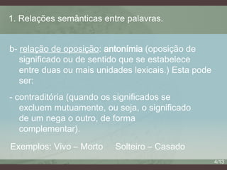 1. Relações semânticas entre palavras.
b- relação de oposição: antonímia (oposição de
significado ou de sentido que se estabelece
entre duas ou mais unidades lexicais.) Esta pode
ser:
- contraditória (quando os significados se
excluem mutuamente, ou seja, o significado
de um nega o outro, de forma
complementar).
Exemplos: Vivo – Morto

Solteiro – Casado
4/13

 