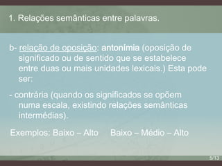 1. Relações semânticas entre palavras.
b- relação de oposição: antonímia (oposição de
significado ou de sentido que se estabelece
entre duas ou mais unidades lexicais.) Esta pode
ser:
- contrária (quando os significados se opõem
numa escala, existindo relações semânticas
intermédias).

Exemplos: Baixo – Alto

Baixo – Médio – Alto
5/13

 