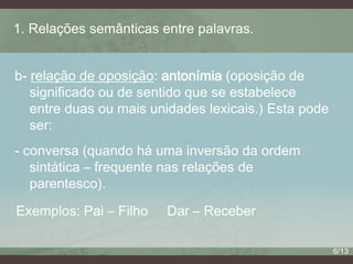 1. Relações semânticas entre palavras.
b- relação de oposição: antonímia (oposição de
significado ou de sentido que se estabelece
entre duas ou mais unidades lexicais.) Esta pode
ser:
- conversa (quando há uma inversão da ordem
sintática – frequente nas relações de
parentesco).
Exemplos: Pai – Filho

Dar – Receber
6/13

 