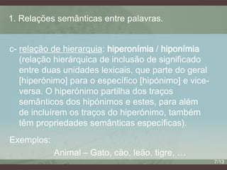 1. Relações semânticas entre palavras.
c- relação de hierarquia: hiperonímia / hiponímia
(relação hierárquica de inclusão de significado
entre duas unidades lexicais, que parte do geral
[hiperónimo] para o específico [hipónimo] e viceversa. O hiperónimo partilha dos traços
semânticos dos hipónimos e estes, para além
de incluírem os traços do hiperónimo, também
têm propriedades semânticas específicas).
Exemplos:

Animal – Gato, cão, leão, tigre, …
7/13

 