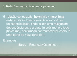 1. Relações semânticas entre palavras.
d- relação de inclusão: holonímia / meronímia
(relação de inclusão semântica entre duas
unidades lexicais, onde existe uma relação de
dependência entre a parte [merónimo] e o todo
[holónimo], confirmada por marcadores como “é
uma parte de / faz parte de”).
Exemplos:
Barco – Proa, convés, leme, …

8/13

 