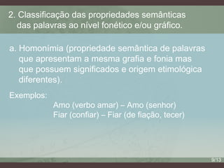 2. Classificação das propriedades semânticas
das palavras ao nível fonético e/ou gráfico.
a. Homonímia (propriedade semântica de palavras
que apresentam a mesma grafia e fonia mas
que possuem significados e origem etimológica
diferentes).
Exemplos:

Amo (verbo amar) – Amo (senhor)
Fiar (confiar) – Fiar (de fiação, tecer)

9/13

 