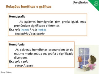 Homografia 
Porto Editora 
As palavras homógrafas têm grafia igual, mas 
pronúncia e significado diferentes. 
Ex.: rola (nome) / rola (verbo) 
secretária / secretaria 
Homofonia 
As palavras homófonas pronunciam-se do 
mesmo modo, mas a sua grafia e significado 
divergem. 
Ex.: cela / sela 
censo / senso 
 