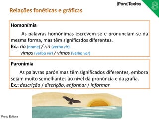 Homonímia 
Porto Editora 
As palavras homónimas escrevem-se e pronunciam-se da 
mesma forma, mas têm significados diferentes. 
Ex.: rio (nome) / rio (verbo rir) 
vimos (verbo vir) / vimos (verbo ver) 
Paronímia 
As palavras parónimas têm significados diferentes, embora 
sejam muito semelhantes ao nível da pronúncia e da grafia. 
Ex.: descrição / discrição, enformar / informar 
 