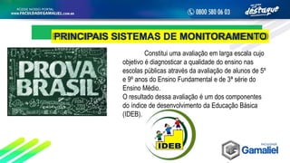 PRINCIPAIS SISTEMAS DE MONITORAMENTO
Constitui uma avaliação em larga escala cujo
objetivo é diagnosticar a qualidade do ensino nas
escolas públicas através da avaliação de alunos de 5º
e 9º anos do Ensino Fundamental e de 3ª série do
Ensino Médio.
O resultado dessa avaliação é um dos componentes
do índice de desenvolvimento da Educação Básica
(IDEB).
 