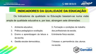 INDICADORES DA QUALIDADE DA EDUCAÇÃO
Os Indicadores da qualidade na Educação baseiam-se numa visão
ampla de qualidade educativa e, por isso, abrangem sete dimensões:
1. Ambiente educativo;
2. Prática pedagógica e avaliação;
3. Ensino e aprendizagem da leitura e
da escrita;
4. Gestão escolar democrática;
5. Formação e condições de trabalho
dos profissionais da escola;
6.Ambiente físico escolar;
7.Acesso e permanência dos alunos
na escola.
 