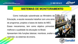 SISTEMAS DE MONITORAMENTO
Como instituição subordinada ao Ministério da
Educação, a escola necessita trabalhar com uma série
de programas, projetos e bases de dados do MEC.
Esses mecanismos, tem como objetivo primordial:
melhorar a qualidade da educação no Brasil.
Apresentam três funções básicas: monitorar, avaliar e
controlar, os sistemas de ensino.
 