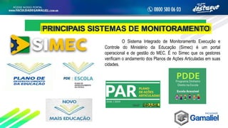 PRINCIPAIS SISTEMAS DE MONITORAMENTO
O Sistema Integrado de Monitoramento Execução e
Controle do Ministério da Educação (Simec) é um portal
operacional e de gestão do MEC. É no Simec que os gestores
verificam o andamento dos Planos de Ações Articuladas em suas
cidades.
 