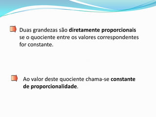 Duas grandezas são diretamente proporcionais
se o quociente entre os valores correspondentes
for constante.




 Ao valor deste quociente chama-se constante
 de proporcionalidade.
 