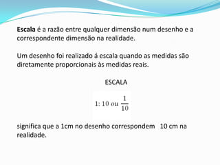 Escala é a razão entre qualquer dimensão num desenho e a
correspondente dimensão na realidade.

Um desenho foi realizado á escala quando as medidas são
diretamente proporcionais às medidas reais.

                            ESCALA




significa que a 1cm no desenho correspondem 10 cm na
realidade.
 