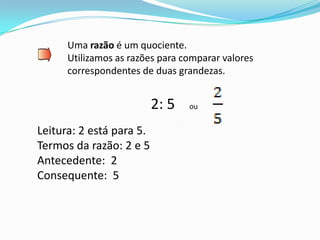 Uma razão é um quociente.
      Utilizamos as razões para comparar valores
      correspondentes de duas grandezas.


                          2: 5   ou


Leitura: 2 está para 5.
Termos da razão: 2 e 5
Antecedente: 2
Consequente: 5
 
