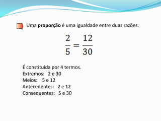 Uma proporção é uma igualdade entre duas razões.




É constituída por 4 termos.
Extremos: 2 e 30
Meios: 5 e 12
Antecedentes: 2 e 12
Consequentes: 5 e 30
 