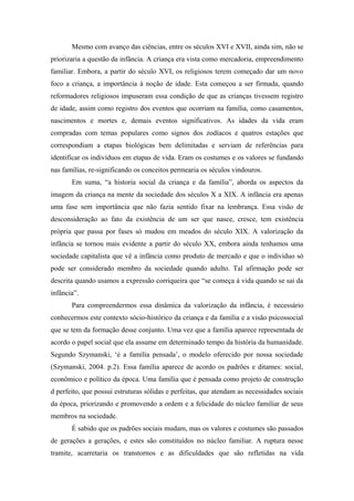 Mesmo com avanço das ciências, entre os séculos XVI e XVII, ainda sim, não se
priorizaria a questão da infância. A criança era vista como mercadoria, empreendimento
familiar. Embora, a partir do século XVI, os religiosos terem começado dar um novo
foco a criança, a importância à noção de idade. Esta começou a ser firmada, quando
reformadores religiosos impuseram essa condição de que as crianças tivessem registro
de idade, assim como registro dos eventos que ocorriam na família, como casamentos,
nascimentos e mortes e, demais eventos significativos. As idades da vida eram
compradas com temas populares como signos dos zodíacos e quatros estações que
correspondiam a etapas biológicas bem delimitadas e serviam de referências para
identificar os indivíduos em etapas de vida. Eram os costumes e os valores se fundando
nas famílias, re-significando os conceitos permearia os séculos vindouros.
       Em suma, “a historia social da criança e da família”, aborda os aspectos da
imagem da criança na mente da sociedade dos séculos X a XIX. A infância era apenas
uma fase sem importância que não fazia sentido fixar na lembrança. Essa visão de
desconsideração ao fato da existência de um ser que nasce, cresce, tem existência
própria que passa por fases só mudou em meados do século XIX. A valorização da
infância se tornou mais evidente a partir do século XX, embora ainda tenhamos uma
sociedade capitalista que vê a infância como produto de mercado e que o individuo só
pode ser considerado membro da sociedade quando adulto. Tal afirmação pode ser
descrita quando usamos a expressão corriqueira que “se começa á vida quando se sai da
infância”.
       Para compreendermos essa dinâmica da valorização da infância, é necessário
conhecermos este contexto sócio-histórico da criança e da família e a visão psicossocial
que se tem da formação desse conjunto. Uma vez que a família aparece representada de
acordo o papel social que ela assume em determinado tempo da história da humanidade.
Segundo Szymanski, ‘é a família pensada’, o modelo oferecido por nossa sociedade
(Szymanski, 2004. p.2). Essa família aparece de acordo os padrões e ditames: social,
econômico e político da época. Uma família que é pensada como projeto de construção
d perfeito, que possui estruturas sólidas e perfeitas, que atendam as necessidades sociais
da época, priorizando e promovendo a ordem e a felicidade do núcleo familiar de seus
membros na sociedade.
       É sabido que os padrões sociais mudam, mas os valores e costumes são passados
de gerações a gerações, e estes são constituídos no núcleo familiar. A ruptura nesse
tramite, acarretaria os transtornos e as dificuldades que são refletidas na vida
 