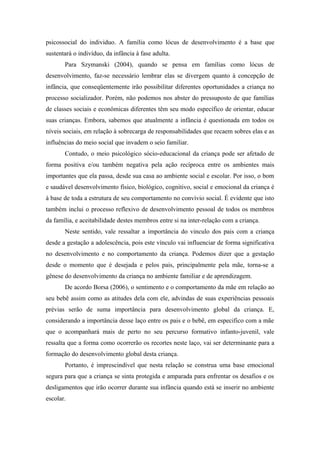 psicossocial do individuo. A família como lócus de desenvolvimento é a base que
sustentará o indivíduo, da infância à fase adulta.
       Para Szymanski (2004), quando se pensa em famílias como lócus de
desenvolvimento, faz-se necessário lembrar elas se divergem quanto à concepção de
infância, que conseqüentemente irão possibilitar diferentes oportunidades a criança no
processo socializador. Porém, não podemos nos abster do pressuposto de que famílias
de classes sociais e econômicas diferentes têm seu modo específico de orientar, educar
suas crianças. Embora, sabemos que atualmente a infância é questionada em todos os
níveis sociais, em relação à sobrecarga de responsabilidades que recaem sobres elas e as
influências do meio social que invadem o seio familiar.
       Contudo, o meio psicológico sócio-educacional da criança pode ser afetado de
forma positiva e/ou também negativa pela ação recíproca entre os ambientes mais
importantes que ela passa, desde sua casa ao ambiente social e escolar. Por isso, o bom
e saudável desenvolvimento físico, biológico, cognitivo, social e emocional da criança é
à base de toda a estrutura de seu comportamento no convívio social. É evidente que isto
também inclui o processo reflexivo de desenvolvimento pessoal de todos os membros
da família, e aceitabilidade destes membros entre si na inter-relação com a criança.
       Neste sentido, vale ressaltar a importância do vinculo dos pais com a criança
desde a gestação a adolescência, pois este vínculo vai influenciar de forma significativa
no desenvolvimento e no comportamento da criança. Podemos dizer que a gestação
desde o momento que é desejada e pelos pais, principalmente pela mãe, torna-se a
gênese do desenvolvimento da criança no ambiente familiar e de aprendizagem.
       De acordo Borsa (2006), o sentimento e o comportamento da mãe em relação ao
seu bebê assim como as atitudes dela com ele, advindas de suas experiências pessoais
prévias serão de suma importância para desenvolvimento global da criança. E,
considerando a importância desse laço entre os pais e o bebê, em especifico com a mãe
que o acompanhará mais de perto no seu percurso formativo infanto-juvenil, vale
ressalta que a forma como ocorrerão os recortes neste laço, vai ser determinante para a
formação do desenvolvimento global desta criança.
       Portanto, é imprescindível que nesta relação se construa uma base emocional
segura para que a criança se sinta protegida e amparada para enfrentar os desafios e os
desligamentos que irão ocorrer durante sua infância quando está se inserir no ambiente
escolar.
 