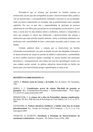 Pressupõe-se que as crianças que procedem de famílias carentes ou
disfuncionais, de pais que não acompanham de perto o desenvolvimento delas, podem a
vim ser desmotivadas, e consequentemente, destinadas a fracassar na sua escolaridade,
tendo seu futuro comprometido na sociedade, algo já predeterminado numa sociedade
capitalista. Por isso, os pais têm a responsabilidade de participar do processo
educacional de seus filhos para que possam ter um desempenho escolar positivo. E para
tanto, a escola deve ter uma dinâmica aberta e acolhedora, conhecer e compreender as
ações que carregam os valores que influenciam o desenvolvimento das crianças e
adolescentes que estão inseridos naquele ambiente. Assim, a instituição juntamente com
professores terá a possibilidade de fazer a intervenção necessária junto à criança e sua
família.
       Contudo, podemos dizer, a crianças que se desenvolvem em famílias
estruturadas emocionalmente, nas quais as atitudes dos pais são adequadas à formação e
ao desenvolvimento da criança no período da infância à adolescência; a probabilidade
de haver conflitos neuróticos ligados à patologia do sistema familiar será meramente
descartável e, consequentemente está criança terá uma boa aprendizagem escolar e/ou
uma conduta escolar normal. As práticas educativas desenvolvidas na família são
básicas para convivência humana porque a aprendizagem se inicia no lar.




REFERÊNCIAS BIBLIOGRÁFICAS

ARIES, P. História social da criança e da família. Rio de Janeiro: Ed. Guanabara,
1981.

BORSA, J. C. Considerações acerca da relação Mãe-Bebê da gestação ao
puerpério. Rev. Contemporânea-Psicanálise e Transdisciplinaridade , Porto alegre,
nº.2, p310-321,março/maio/junho 2007.

PRISZKULNIK, L. A criança sob a ótica da Pscicanálise: algumas considerações.
São Paulo, SP. Rev. PSIC-Revista de Pscicologia da Vetor Editora, Vol. 5. nº1, p.72-77,
2004.

SZYMANSKI, H. Práticas educativas familiares: a família como foco de atenção
psicoeducacional. Rev. Estudos de Psicologia, PUC-Campinas, v. 21, nº. 2, p. 5-16,
maio/agosto 2004.

TOURETTE & GUIDETTI. Introdução à Psicologia do Desenvolvimento do
nascimento à adolescência. Petropolis – RJ: Editora Vozes LTDA, 2009.
 
