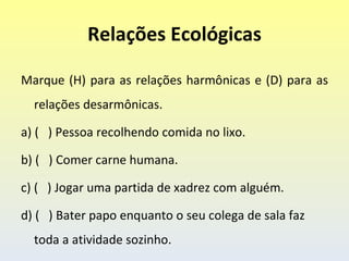 Relações Ecológicas

Marque (H) para as relações harmônicas e (D) para as
  relações desarmônicas.

a) ( ) Pessoa recolhendo comida no lixo.

b) ( ) Comer carne humana.

c) ( ) Jogar uma partida de xadrez com alguém.

d) ( ) Bater papo enquanto o seu colega de sala faz
  toda a atividade sozinho.
 
