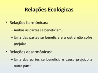 Relações Ecológicas

• Relações harmônicas:
  – Ambas as partes se beneficiam;
  – Uma das partes se beneficia e a outra não sofre
    prejuízo.

• Relações desarmônicas:
  – Uma das partes se beneficia e causa prejuízo a
    outra parte.
 