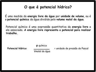Potencial químico é uma expressão quantitativa da energia livre a
ela associada. A energia livre representa o potencial para realizar
trabalho.
𝟁 químico
Potencial hídrico: = unidade de pressão de Pascal
Vmolal da água
O que é potencial hídrico?
É uma medida da energia livre da água por unidade de volume, ou é
o potencial química da água dividido pelo volume molal da água.
 