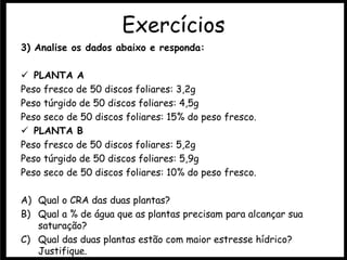 3) Analise os dados abaixo e responda:
 PLANTA A
Peso fresco de 50 discos foliares: 3,2g
Peso túrgido de 50 discos foliares: 4,5g
Peso seco de 50 discos foliares: 15% do peso fresco.
 PLANTA B
Peso fresco de 50 discos foliares: 5,2g
Peso túrgido de 50 discos foliares: 5,9g
Peso seco de 50 discos foliares: 10% do peso fresco.
A) Qual o CRA das duas plantas?
B) Qual a % de água que as plantas precisam para alcançar sua
saturação?
C) Qual das duas plantas estão com maior estresse hídrico?
Justifique.
Exercícios
 