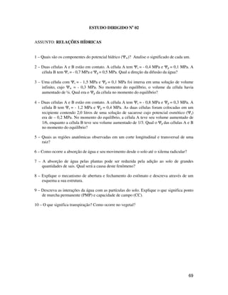 69
ESTUDO DIRIGIDO No
02
ASSUNTO: RELAÇÕES HÍDRICAS
1 – Quais são os componentes do potencial hídrico (Ψw)? Analise o significado de cada um.
2 – Duas células A e B estão em contato. A célula A tem Ψs = - 0,4 MPa e Ψp = 0,1 MPa. A
célula B tem Ψs = - 0,7 MPa e Ψp = 0,5 MPa. Qual a direção da difusão da água?
3 – Uma célula com Ψs = - 1,5 MPa e Ψp = 0,1 MPa foi imersa em uma solução de volume
infinito, cujo Ψw = - 0,3 MPa. No momento do equilíbrio, o volume da célula havia
aumentado de ¼. Qual era o Ψp da célula no momento do equilíbrio?
4 – Duas células A e B estão em contato. A célula A tem Ψs = - 0,8 MPa e Ψp = 0,3 MPa. A
célula B tem Ψs = - 1,2 MPa e Ψp = 0,4 MPa. As duas células foram colocadas em um
recipiente contendo 2,0 litros de uma solução de sacarose cujo potencial osmótico (Ψs)
era de – 0,2 MPa. No momento do equilíbrio, a célula A teve seu volume aumentado de
1/6, enquanto a célula B teve seu volume aumentado de 1/3. Qual o Ψp das células A e B
no momento do equilíbrio?
5 – Quais as regiões anatômicas observadas em um corte longitudinal e transversal de uma
raiz?
6 – Como ocorre a absorção de água e seu movimento desde o solo até o xilema radicular?
7 – A absorção de água pelas plantas pode ser reduzida pela adição ao solo de grandes
quantidades de sais. Qual será a causa deste fenômeno?
8 – Explique o mecanismo de abertura e fechamento do estômato e descreva através de um
esquema a sua estrutura.
9 – Descreva as interações da água com as partículas do solo. Explique o que significa ponto
de murcha permanente (PMP) e capacidade de campo (CC).
10 – O que significa transpiração? Como ocorre no vegetal?
 