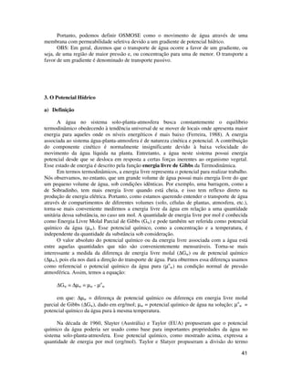 41
Portanto, podemos definir OSMOSE como o movimento de água através de uma
membrana com permeabilidade seletiva devido a um gradiente de potencial hídrico.
OBS: Em geral, dizemos que o transporte de água ocorre a favor de um gradiente, ou
seja, de uma região de maior pressão e, ou concentração para uma de menor. O transporte a
favor de um gradiente é denominado de transporte passivo.
3. O Potencial Hídrico
a) Definição
A água no sistema solo-planta-atmosfera busca constantemente o equilíbrio
termodinâmico obedecendo à tendência universal de se mover de locais onde apresenta maior
energia para aqueles onde os níveis energéticos é mais baixo (Ferreira, 1988). A energia
associada ao sistema água-planta-atmosfera é de natureza cinética e potencial. A contribuição
do componente cinético é normalmente insignificante devido à baixa velocidade do
movimento da água líquida na planta. Entretanto, a água neste sistema possui energia
potencial desde que se desloca em resposta a certas forças inerentes ao organismo vegetal.
Esse estado de energia é descrito pela função energia livre de Gibbs da Termodinâmica.
Em termos termodinâmicos, a energia livre representa o potencial para realizar trabalho.
Nós observamos, no entanto, que um grande volume de água possui mais energia livre do que
um pequeno volume de água, sob condições idênticas. Por exemplo, uma barragem, como a
de Sobradinho, tem mais energia livre quando está cheia, e isso tem reflexo direto na
produção de energia elétrica. Portanto, como estamos querendo entender o transporte de água
através de compartimentos de diferentes volumes (solo, células de plantas, atmosfera, etc.),
torna-se mais conveniente medirmos a energia livre da água em relação a uma quantidade
unitária dessa substância, no caso um mol. A quantidade de energia livre por mol é conhecida
como Energia Livre Molal Parcial de Gibbs (Gw) e pode também ser referida como potencial
químico da água (µw). Esse potencial químico, como a concentração e a temperatura, é
independente da quantidade da substância sob consideração.
O valor absoluto do potencial químico ou da energia livre associada com a água está
entre aquelas quantidades que não são convenientemente mensuráveis. Torna-se mais
interessante a medida da diferença de energia livre molal (∆Gw) ou de potencial químico
(∆µw), pois ela nos dará a direção do transporte de água. Para obtermos essa diferença usamos
como referencial o potencial químico da água pura (µo
w) na condição normal de pressão
atmosférica. Assim, temos a equação:
∆Gw = ∆µw = µw - µo
w
em que: ∆µw = diferença de potencial químico ou diferença em energia livre molal
parcial de Gibbs (∆Gw), dado em erg/mol; µw = potencial químico de água na solução; µo
w =
potencial químico da água pura à mesma temperatura.
Na década de 1960, Slayter (Austrália) e Taylor (EUA) propuseram que o potencial
químico da água poderia ser usado como base para importantes propriedades da água no
sistema solo-planta-atmosfera. Esse potencial químico, como mostrado acima, expressa a
quantidade de energia por mol (erg/mol). Taylor e Slatyer propuseram a divisão do termo
 