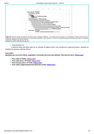 12/02/13 O STRESSE DA SECA NAS PLANTAS - 1ª PARTE
www.angelfire.com/ar3/alexcosta0/RelHid/Rhw11.htm 4/4
Figura 48: Gama de valores de potencial osmótico de tipos ecológicos diferentes. A sub-gama que se encontra na no rectângulo a cinzento mostra como se
determina a gama osmótica para cada grupo. Cada barra representa o valor máximo e o mínimo de potencial osmótico encontrado para todas as espécies
individuais estudadas num grupo particular.
Retirado de Larcher (1995), fig.4.35, pag. 252
¨ Potencial hídrico (Y):
O potencial hídrico das folhas pode ser um indicador do balanço hídrico mais sensível que o potencial osmótico, sobretudo em
situações de pequenas carências hídricas.
Caro Leitor:
Agradeço que me envie críticas, sugestões e correcção dos erros que detectar. Para isso por favor “Clique aqui”
¨ Para voltar ao Índice “Clique aqui”
¨ Para voltar para a 10ª Parte “Clique aqui”
¨ Para avançar para a 12ª Parte “Clique aqui”
¨ Para voltar à página pessoal de Alexandra Costa “Clique aqui”
 