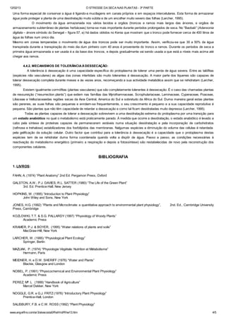 12/02/13 O STRESSE DA SECA NAS PLANTAS - 3ª PARTE
www.angelfire.com/ar3/alexcosta0/RelHid/Rhw13.htm 4/5
Uma forma especial de conservar a água é ligando-a mucilagens em canais próprios e em espaços intercelulares. Esta forma de armazenar
água pode proteger a planta de uma desidratação muito súbita e de um encolher muito severo das folhas (Larcher, 1995).
O movimento da água armazenada nos vários tecidos e orgãos (troncos e ramos mais largos das árvores, e orgãos de
armazenamento subterrâneo de plantas herbáceas) torna-se mais importante durante períodos prolongados de seca. No “Baobab” (Adansonia
digitata – árvore símbolo do Senegal – figura 57, a) há dados obtidos no Kenia que mostram que o tronco pode fornecer cerca de 400 litros de
água às folhas num único dia.
Mesmo em zonas temperadas o movimento de água dos troncos pode ser muito importante. Assim, verificou-se que 30 a 50% da água
transpirada durante a transpiração do meio dia dum pinheiro com 40 anos é proveniente do tronco e ramos. Durante os períodos de seca a
primeira água armazenada a ser usada é a da base dos troncos, e depois gradualmente vai sendo usada a que está a níveis mais acima até
chegar aos ramos.
4.4.2. MECANISMOS DE TOLERÂNCIAÀDESSECAÇÃO:
A tolerância à dessecação é uma capacidade específica do protoplasma de tolerar uma perda de água severa. Entre as talófitas
(espécies não vasculares) as algas das zonas intertidais são muito tolerantes à dessecação. A maior parte dos líquenes são capazes de
tolerar dessecação completa durante meses e às vezes anos, recomeçando a sua actividade metabólica assim que se rehidratam (Larcher,
1995).
Existem igualmente cormófitas (plantas vasculares) que são completamente tolerantes à dessecação. É o caso das chamadas plantas
de ressureição (“resurrection plants”) que exitem nas famílias das Myrothamnaceae, Scrophulariaceae, Laminaceae, Cyperaceae, Poaceae,
Liliaceae e Velloziaceaedas regiões secas da Asia Central, America do Sul e sobretudo da Africa do Sul. Duma maneira geral estas plantas
são perenes, as suas folhas são pequenas e enrolam-se frequentemente, o seu crescimento é pequeno e a sua capacidade reprodutiva é
pequena. São plantas que não têm capacidade de retardar a dessecação e como tal ficam desidratadas muito depressa (Larcher, 1995).
Todas as plantas capazes de tolerar a dessecação sobrevivem a uma desidratação extrema do protoplasma por uma transição para
um estado anabiótico no qual o metabolismo está praticamente parado. À medida que ocorre a desidratação, o estado anabiótico é levado a
cabo pela síntese de proteínas capazes de permanecerem estáveis numa situação desidratação e pela incorporação de carbohidratos
(rafinose e trehalose) estabilizadores dos fosfolípidos das membranas. Nalgumas espécies a diminuição do volume das células é retardada
pela gelificação da solução celular. Outro factor que contribui para a tolerância à dessecação é a capacidade que o protoplasma destas
espécies tem de se rehidratar duma forma coordenada quando volta a dispôr de água. Passo a passo, as condições necessárias à
reactivação do metabolismo energético (primeiro a respiração e depois a fotossíntese) são restabelecidas de novo pela reconstrução dos
componentes celulares.
BIBLIOGRAFIA
1. LIVROS:
FAHN, A. (1974) “Plant Anatomy” 2nd Ed. Pergamon Press, Oxford
GALSTON, A.W.; P.J. DAVIES; R.L. SATTER (1980) “The Life of the Green Plant”
3rd. Ed. Prentice-Hall, New Jersey
HOPKINS, W. (1995) “Introduction to Plant Physiology”
John Wiley and Sons, New York
JONES, H.G. (1992) “Plants and Microclimate: a quantitative approach to environmental plant physiology”, 2nd. Ed., Cambridge University
Press, Cambridge
KOZLOWKI, T.T. & S.G. PALLARDY (1997) “Physiology of Woody Plants”
Academic Press
KRAMER, P.J. & BOYER, (1995) “Water relations of plants and soils”
MacGraw-Hill, New York
LARCHER, W. (1995) “Physiological Plant Ecology”
Springer, Berlin
MAZLIAK, P. (1974) “Physiologie Végétale: Nutrition et Métabolisme”
Hermann, Paris
MEIDNER, H. e D.W. SHERIFF (1976) “Water and Plants”
Blackie, Glasgow and London
NOBEL, P. (1991) “Physicochemical and Environmental Plant Physiology”
Academic Press
PEREZ, Mª. L (1999) “Handbook of Agriculture”
Marcel Dekker, New York
NOGGLE, G.R. e G.J. FRITZ (1976) “Introductory Plant Physiology”
Prentice-Hall, London
SALISBURY, F.B. e C.W. ROSS (1992) “Plant Physiology”
 