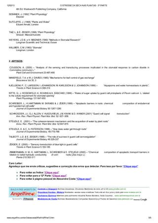 12/02/13 O STRESSE DA SECA NAS PLANTAS - 3ª PARTE
www.angelfire.com/ar3/alexcosta0/RelHid/Rhw13.htm 5/5
4th Ed. Wadsworth Publishing Company, California
SEBANEK, J. (1992) “Plant Physiology”
Elsevier
SUTCLIFFE, J. (1968) “Plants and Water”
Eduard Arnold, London
TAIZ, L. & E. ZEIGER (1998) “Plant Physiology”
Sinauer, Massachussets
WEYERS, J.D.B. e H. MEIDNER (1990) “Methods in Stomatal Research”
Longman Scientific and Technical, Essex
WILLMER, C.M. (1983) “Stomata”
Longman, London
2. ARTIGOS:
COUSSON, A. (2000) – “Analysis of the sensing and transducing processes implicated in the stomatal response to carbon dioxide in
Commelina communis L.”
Plant Cell and Environment 23:487-495
MANSFIELD, T.A. e W.J. DAVIES (1985) “Mechanisms for leaf control of gas exchange”
Bioscience Vol 35, 3
KJELLBOM, P.; C. LARSSON; I. JOHANSSON; M. KARLSSON & U. JOHANSON (1999) – “Aquaporins and water homeostasis in plants”;
Trends in Plant Science 4:308-314
RITTE, G.; J. ROSENFELD; K. ROHRIG & K. RASCHKE (1999) – “Rates of sugar uptake by guard cell protoplasts of Pisum sativum L. related
to the solute requirement for stomatal opening”
Plant Physiology 121:647-655
SCHREIBER, L.; K.HARTMANN; M. SKRABS & J. ZEIER (1999) – “Apoplastic barriers in roots: chemical composition of endodermal
and hypodermal cell walls”
Journal of Experimental Botany 50:1267-1280
SCHROEDER, J.I.; G.J. ALLEN; V. HUGOUVIEUX; J.M. KWAK & D. WANER (2001) “Guard cell signal transduction”
Ann. Rev. Plant Physiol. Plant Mol. Biol. 52: 627- 658.
STEUDLE, E. (2001) – “The cohesion-tension mechanism and the acquisition of water by plant roots”
Annu. Rev. Plant Physiol. Plant Mol. Biol. 52:847-875
STEUDLE, E. & C. A. PATERSON (1998) – “How does water get through roots”
Journal of Experimental Botany, 49:775-788
TALBOTT, L.D. & E. ZEIGER (1998) – “The role of sucrose in guard cell osmoregulation”
Journal of Experimental Botany 49:329-337
ZEIGER, E. (2000) – “Sensory transduction of blue light in guard cells”
Trends in Plant Science 5:183-185
ZIMMERMANN, H. M.; K. HARTMANN; L. SCHREIBER & E. STEUDLE (2000) – “Chemical composition of apoplastic transport barriers in
relation to radial hydraulic conductivity of corn roots (Zea mays L)
Planta 210:302-311
Caro Leitor:
Agradeço que me envie críticas, sugestões e correcção dos erros que detectar. Para isso por favor “Clique aqui”
¨ Para voltar ao Índice “Clique aqui”
¨ Para voltar para a 12ª Parte “Clique aqui”
¨ Para voltar à página pessoal de Alexandra Costa “Clique aqui”
Controle e Dosagem Bombas dosadoras, Diluidores Medidores de cloro, pH e mS www.provitec.com.br
Orquideas Vandas - Mokara Novidades: vandas raras e exóticas Todo site em 6x s juros p todo país www.mokara.com.br
Cachoeira Química Materiais para polimento industrial Ácidos Muriático, Soda Caustica ... www.cachoeiraquimica.com.br
Medidores de Vazão Bombas Abastecedoras Compactas Acessórios p/ Postos de Gasolina www.petrolubri.comSponsored by
 