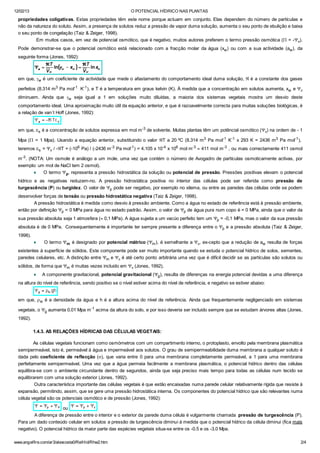 12/02/13 O POTENCIAL HÍDRICO NAS PLANTAS
www.angelfire.com/ar3/alexcosta0/RelHid/Rhw2.htm 2/4
propriedades coligativas. Estas propriedades têm este nome porque actuam em conjunto. Elas dependem do número de partículas e
não da natureza do soluto. Assim, a presença de solutos reduz a pressão de vapor duma solução, aumenta o seu ponto de ebulição e baixa
o seu ponto de congelação (Taiz & Zeiger, 1998).
Em muitos casos, em vez de potencial osmótico, que é negativo, muitos autores preferem o termo pressão osmótica (P = -Yp).
Pode demonstrar-se que o potencial osmótico está relacionado com a fracção molar da água (xw) ou com a sua actividade (aw), da
seguinte forma (Jones, 1992):
em que, gw é um coeficiente de actividade que mede o afastamento do comportamento ideal duma solução, Â é a constante dos gases
perfeitos (8.314 m3
Pa mol-1​
K-1
), e T é a temperatura em graus kelvin (K). À medida que a concentração em solutos aumenta, xw e Yp
diminuem. Ainda que gw seja igual a 1 em soluções muito diluídas, a maioria dos sistemas vegetais mostra um desvio deste
comportamento ideal. Uma aproximação muito útil da equação anterior, e que é razoavelmente correcta para muitas soluções biológicas, é
a relação de van´t Hoff (Jones, 1992):
em que, cs é a concentração de solutos expressa em mol m-3 de solvente. Muitas plantas têm um potêncial osmótico (Yp) na ordem de - 1
Mpa (P = 1 Mpa). Usando a equação anterior, substituindo o valor ÂT a 20 ºC (8.314 m3
Pa mol-1
K-1
x 293 K = 2436 m3
Pa mol-1
),
teremos cs = Yp / -ÂT = (-106
Pa) / (-2436 m-3
Pa mol-1
) = 4.105 x 10-4
x 106
mol m-3
» 411 mol m-3
, ou mais correctamente 411 osmol
m-3
. (NOTA: Um osmole é análogo a um mole, uma vez que contém o número de Avogadro de partículas osmoticamente activas, por
exemplo: um mol de NaCl tem 2 osmol).
¨ O termo Yp, representa a pressão hidrostática da solução ou potencial de pressão. Pressões positivas elevam o potencial
hídrico e as negativas reduzem-no. A pressão hidrostática positiva no interior das células pode ser referida como pressão de
turgescência (P) ou turgidez. O valor de Yp pode ser negativo, por exemplo no xilema, ou entre as paredes das células onde se podem
desenvolver forças de tensão ou pressão hidrostática negativa (Taiz & Zeiger, 1998).
A pressão hidrostática é medida como desvio à pressão ambiente. Como a água no estado de referência está à pressão ambiente,
então por definição Yp = 0 MPa para água no estado padrão. Assim, o valor de Yp de água pura num copo é = 0 MPa, ainda que o valor da
sua pressão absoluta seja 1 atmosfera (» 0,1 MPa). A água sujeita a um vacúo perfeito tem um Yp = -0,1 MPa, mas o valor da sua pressão
absoluta é de 0 MPa. Consequentemente é importante ter sempre presente a diferença entre o Yp e a pressão absoluta (Taiz & Zeiger,
1998).
¨ O termo Ym é designado por potencial mátrico (Ym), é semelhante a Yp, ex-cepto que a redução de aw resulta de forças
existentes à superfície de sólidos. Este componente pode ser muito importante quando se estuda o potencial hídrico de solos, sementes,
paredes celulares, etc. A distinção entre Ym e Yp é até certo ponto arbitrária uma vez que é difícil decidir se as partículas são solutos ou
sólidos, de forma que Ym é muitas vezes incluido em Yp (Jones, 1992).
¨ A componente gravitacional, potencial gravitacional (Yg), resulta de diferenças na energia potencial devidas a uma diferença
na altura do nível de referência, sendo positivo se o nível estiver acima do nível de referência, e negativo se estiver abaixo:
em que, rw é a densidade da água e h é a altura acima do nível de referência. Ainda que frequentemente negligenciado em sistemas
vegetais, o Yg aumenta 0.01 Mpa m-1
acima da altura do solo, e por isso deveria ser incluido sempre que se estudam árvores altas (Jones,
1992).
1.4.3. AS RELAÇÕES HÍDRICAS DAS CÉLULAS VEGETAIS:
As células vegetais funcionam como osmómetros com um compartimento interno, o protoplasto, envolto pela membrana plasmática
semipermeável, isto é, permeável à água e impermeável aos solutos. O grau de semipermeabilidade duma membrana a qualquer soluto é
dada pelo coeficiente de reflecção (s), que varia entre 0 para uma membrana completamente permeável, a 1 para uma membrana
perfeitamente semipermeável. Uma vez que a água permeia facilmente a membrana plasmática, o potencial hídrico dentro das células
equilibra-se com o ambiente circundante dentro de segundos, ainda que seja preciso mais tempo para todas as células num tecido se
equilibrarem com uma solução exterior (Jones, 1992).
Outra característica importante das células vegetais é que estão encaixadas numa parede celular relativamente rígida que resiste à
expansão, permitindo, assim, que se gere uma pressão hidrostática interna. Os componentes do potencial hídrico que são relevantes numa
célula vegetal são os potenciais osmótico e de pressão (Jones, 1992):
ou
A diferença de pressão entre o interior e o exterior da parede duma célula é vulgarmente chamada pressão de turgescência (P).
Para um dado conteúdo celular em solutos a pressão de turgescência diminui à medida que o potencial hídrico da célula diminui (fica mais
negativo). O potencial hídrico da maior parte das espécies vegetais situa-se entre os -0.5 e os -3.0 Mpa.
 