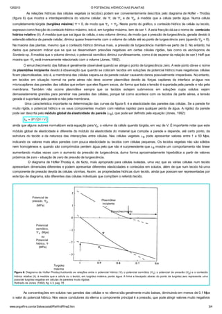 12/02/13 O POTENCIAL HÍDRICO NAS PLANTAS
www.angelfire.com/ar3/alexcosta0/RelHid/Rhw2.htm 3/4
As relações hídricas das células vegetais (e tecidos) podem ser convenientemente descritos pelo diagrama de Hofler - Thoday
(figura 6) que mostra a interdependência do volume celular, de Y, de Yp e de Yp, à medida que a célula perde água. Numa célula
completamente túrgida (turgidez máxima) Y = 0, de modo que Yp = Yp. Neste ponto do gráfico, o conteúdo hídrico da célula ou tecido,
expresso como fracção do conteúdo hídrico máximo, isto é, em turgidez máxima, tem de ser 1. A esta fracção dá-se o nome de conteúdo
hídrico relativo (q). À medida que que sai água da célula, o seu volume diminui, de modo que a pressão de turgescência, gerada devido à
extensão elástica da parede celular, diminui quase linearmente com o volume da célula até ao ponto de turgescência zero (quando Yp = 0).
Na maioria das plantas, mesmo que o conteúdo hídrico diminua mais, a pressão de turgescência mantém-se perto de 0. No entanto, há
dados que parecem indicar que se que se desenvolvem pressões negativas em certas células rígidas, tais como os ascósporos de
Sordaria sp. À medida que o volume diminui, o potencial osmótico diminui curvilineamente, como é de esperar da relação de van´t Hoff que
mostra que -Yp está inversamente relacionado com o volume (Jones, 1992).
O emurchecimento das folhas é geralmente observável quando se atinge o ponto de turgescência zero. A este ponto dá-se o nome
de plasmólise incipiente devido à observação que quando se colocam tecidos em soluções de potencial hídrico mais negativoas células
ficam plasmolisadas, isto é, a membrana das células separa-se da parede celular causando danos possivelmente irreparáveis. No entanto,
em tecidos em situação normal na parte aérea não deve ocorrer plasmólise devido às forças capilares da interface ar-água nos
microcapilares das paredes das células que evitam que eles fiquem secos, de forma que toda a tensão é suportada pela parede e não pela
membrana. Também não ocorre plasmólise sempre que os tecidos estejam submersos em soluções cujos solutos sejam
demasiadamente grandes para penetrar nas paredes das células, porque tal como acontece com os tecidos da parte aérea, a tensão
gerada é suportada pela parede e não pela membrana.
Uma característica importante na determinação das curvas da figura 6, é a elasticidade das paredes das células. Se a parede for
muito rígida, o potencial hídrico e os seus componentes mudam com relativa rapidez para qualquer perda de água. A rigidez da parede
pode ser descrita pelo módulo global da elasticidade da parede (eB), que pode ser definido pela equação (Jones, 1992):
ainda que alguns autores normalizem esta equação para Vo, o volume da célula quando túrgida, em vez de V. É importante notar que este
módulo global de elasticidade é diferente do módulo da elasticidade do material que compõe a parede e depende, até certo ponto, da
estrutura do tecido e da natureza das interacções entre células. Nas células vegetais eB pode apresentar valores entre 1 a 50 Mpa,
indicando os valores mais altos paredes com pouca elasticidade ou tecidos com células pequenas. Os tecidos vegetais não são sólidos
nem homogéneos e, quando são comprimidos perdem água pelo que não é surpreendente que eB mostre um comportamento não linear
aumentando muitas vezes com o aumento da pressão de turgescência, duma forma aproximadamente hiperbólica a partir de valores
próximos de zero - situação de zero de pressão de turgescência.
O diagrama de Hofler-Thoday é, de facto, mais apropriado para células isoladas, uma vez que as várias células num tecido
apresentam dimensões diferentes e podem apresentar diferentes elasticidades e conteúdos em solutos, além de que num tecido há uma
componente de pressão devida às células vizinhas. Assim, as propriedades hídricas dum tecido, ainda que possam ser representadas por
este tipo de diagrama, são diferentes das células individuais que compõem o referido tecido.
Figura 6: Diagrama de Hofler-Thoday ilustrando as relações entre o potencial hídrico (Y), o potencial osmótico (Yp), o potencial de pressão (Yp) e o conteúdo
hídrico relativo (q), à medida que a célula ou o tecido, em turgidez máxima, perde água. A linha a tracejado abaixo do ponto de turgidez zero representa uma
possível turgidez negativa em células de paredes muito rígidas.
Retirado de Jones (1992), fig. 4.3, pag. 78
As concentrações em solutos nas paredes das células e no xilema são geralmente muito baixas, diminuindo em menos de 0.1 Mpa
o valor do potencial hídrico. Nos vasos condutores do xilema a componente principal é a pressão, que pode atingir valores muito negativos
Potencial de
pressão, Yp
(MPa)
Potencial
osmótico,
Yp (Mpa)
ou
Potencial
hídrico, Y
(MPa)
Plasmólise
incipiente
Emurchecimento
Turgidez
máxima
 