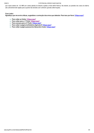 12/02/13 O POTENCIAL HÍDRICO NAS PLANTAS
www.angelfire.com/ar3/alexcosta0/RelHid/Rhw2.htm 4/4
(por vezes abaixo de - 6.0 MPa em certas plantas do deserto sujeitas a forte deficit hídrico). No entanto, as paredes dos vasos do xilema
são suficientemente rígidas para suportar tais tensões sem sofrerem grandes deformações.
Caro Leitor:
Agradeço que me envie críticas, sugestões e correcção dos erros que detectar. Para isso por favor “Clique aqui”
¨ Para voltar ao Índice “Clique aqui”
¨ Para voltar para a 1ª Parte “Clique aqui”
¨ Para avançar para a 3ª Parte “Clique aqui”
¨ Para voltar à página da Botânica Agrícola II “Clique aqui”
¨ Para voltar à página pessoal de Alexandra Costa “Clique aqui”
 