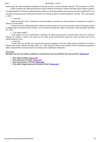 12/02/13 OS ESTOMAS - 2ª PARTE
www.angelfire.com/ar3/alexcosta0/RelHid/Rhw9.htm 4/4
células guarda por canais rectificadores de potássio em direcção ao interior (“inward-rectifying K+
channels” - ) (Schroeder et al., 2001).
A saída do potássio das células guarda devido à acção de factores que diminuem a abertura estomática parece realizar-se devido a
uma depolarização da membrana causada pela saída de aniões por canais especializados, que causa por uma lado a inibição de e por
outro lado a activação de canais rectificadores de potássio em direcção ao exterior (“outwards-rectifying K+
channels” - ) (Schroeder et
al., 2001).
¨ O cloro (Cl-)
Nalgumas espécies o ião Cl- acompanha a entrada de potássio, para dentro das células guarda por cotransporte com protões ou
antiporte com iões hidróxilo.
A saída do cloro das células guarda parece realizar-se através de dois tipos de canais para aniões (S-type e R-type) que resultam
da depolarização da membrana devida a factores, como a hormona Ácido Abscísico (ABA), que estimulam o fecho estomático (Schroeder
et al., 2001).
¨ O ião malato (malato2-
)
O ião malato, como se viu anteriormente, é sintetizado nas células guarda quando os estomas estão a abrir à luz. Quando os
estomas são induzidos a fechar o ião malato sai das células guarda essencialmente devido aos canais de aniões que já vimos
anteriormente para o cloro.
¨ A sacarose
Existem dados que apontam que a absorção de sacarose do apoplasto á volta das células guarda por simporte com protões é
suficiente para manter a abertura estomática (Ritte et al., 1999). Quando os estomas são induzidos a fechar o transporte da sacarose é
inibido e provavelmente a sacarose presente nas células guarda é rapidamente metabolizada.
Caro Leitor:
Agradeço que me envie críticas, sugestões e correcção dos erros que detectar. Para isso por favor “Clique aqui”
¨ Para voltar ao Índice “Clique aqui”
¨ Para voltar para a 8ª Parte “Clique aqui”
¨ Para avançar para a 10ª Parte “Clique aqui”
¨ Para voltar à página pessoal de Alexandra Costa “Clique aqui”
 