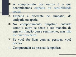 A compreensão dos outros é o que
denominamos empatia ou sensibilidade
social.
Empatia é diferente de simpatia, de
antipatia ou apatia.
No comportamento empático entendo
como o outro se sente e sua maneira de
agir em função desse sentimento, mas não
me envolvo neles.
Se você for lidar com as pessoas, você
deverá:
1. Compreender as pessoas (empatia);
 