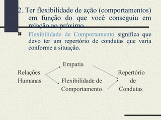 2. Ter flexibilidade de ação (comportamentos)
em função do que você conseguiu em
relação ao próximo.
Flexibilidade de Comportamento significa que
devo ter um repertório de condutas que varia
conforme a situação.
Empatia
Relações Repertório
Humanas Flexibilidade de de
Comportamento Condutas
 