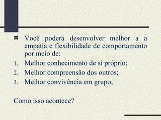 Você poderá desenvolver melhor a a
empatia e flexibilidade de comportamento
por meio de:
1. Melhor conhecimento de si próprio;
2. Melhor compreensão dos outros;
3. Melhor convivência em grupo;
Como isso acontece?
 