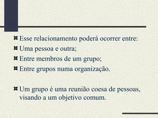 Esse relacionamento poderá ocorrer entre:
Uma pessoa e outra;
Entre membros de um grupo;
Entre grupos numa organização.
Um grupo é uma reunião coesa de pessoas,
visando a um objetivo comum.
 