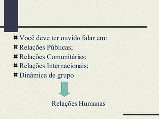 Você deve ter ouvido falar em:
Relações Públicas;
Relações Comunitárias;
Relações Internacionais;
Dinâmica de grupo
Relações Humanas
 