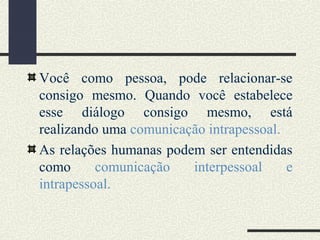 Você como pessoa, pode relacionar-se
consigo mesmo. Quando você estabelece
esse diálogo consigo mesmo, está
realizando uma comunicação intrapessoal.
As relações humanas podem ser entendidas
como comunicação interpessoal e
intrapessoal.
 
