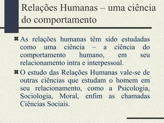 Relações Humanas – uma ciência
do comportamento
As relações humanas têm sido estudadas
como uma ciência – a ciência do
comportamento humano, em seu
relacionamento intra e interpessoal.
O estudo das Relações Humanas vale-se de
outras ciências que estudam o homem em
seu relacionamento, como a Psicologia,
Sociologia, Moral, enfim as chamadas
Ciências Sociais.
 