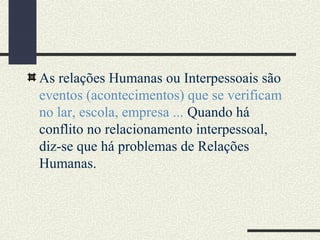 As relações Humanas ou Interpessoais são
eventos (acontecimentos) que se verificam
no lar, escola, empresa ... Quando há
conflito no relacionamento interpessoal,
diz-se que há problemas de Relações
Humanas.
 