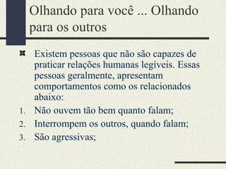 Olhando para você ... Olhando
para os outros
Existem pessoas que não são capazes de
praticar relações humanas legíveis. Essas
pessoas geralmente, apresentam
comportamentos como os relacionados
abaixo:
1. Não ouvem tão bem quanto falam;
2. Interrompem os outros, quando falam;
3. São agressivas;
 